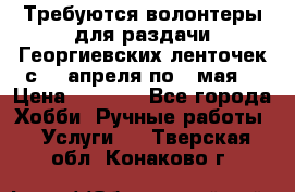 Требуются волонтеры для раздачи Георгиевских ленточек с 30 апреля по 9 мая. › Цена ­ 2 000 - Все города Хобби. Ручные работы » Услуги   . Тверская обл.,Конаково г.